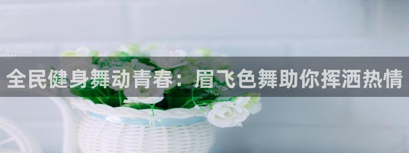 尊龙d88ag旗舰厅：全民健身舞动青春：眉飞色舞助你挥洒